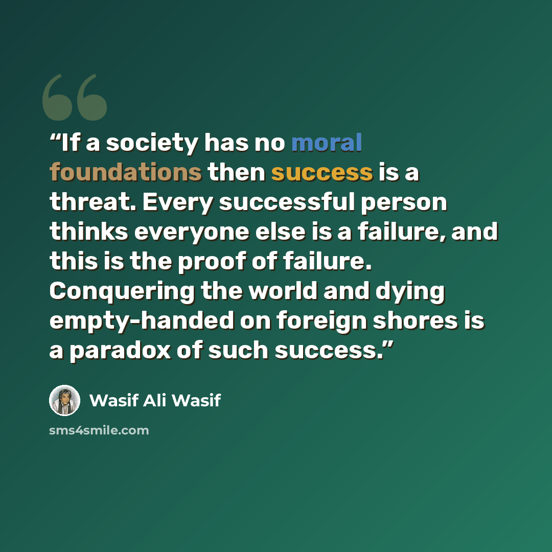 “If a society has no moral foundations then success is a threat. Every successful person thinks everyone else is a failure, and this is the proof of failure. Conquering the world and dying empty-handed on foreign shores is a paradox of such success.” quote by Wasif Ali Wasif