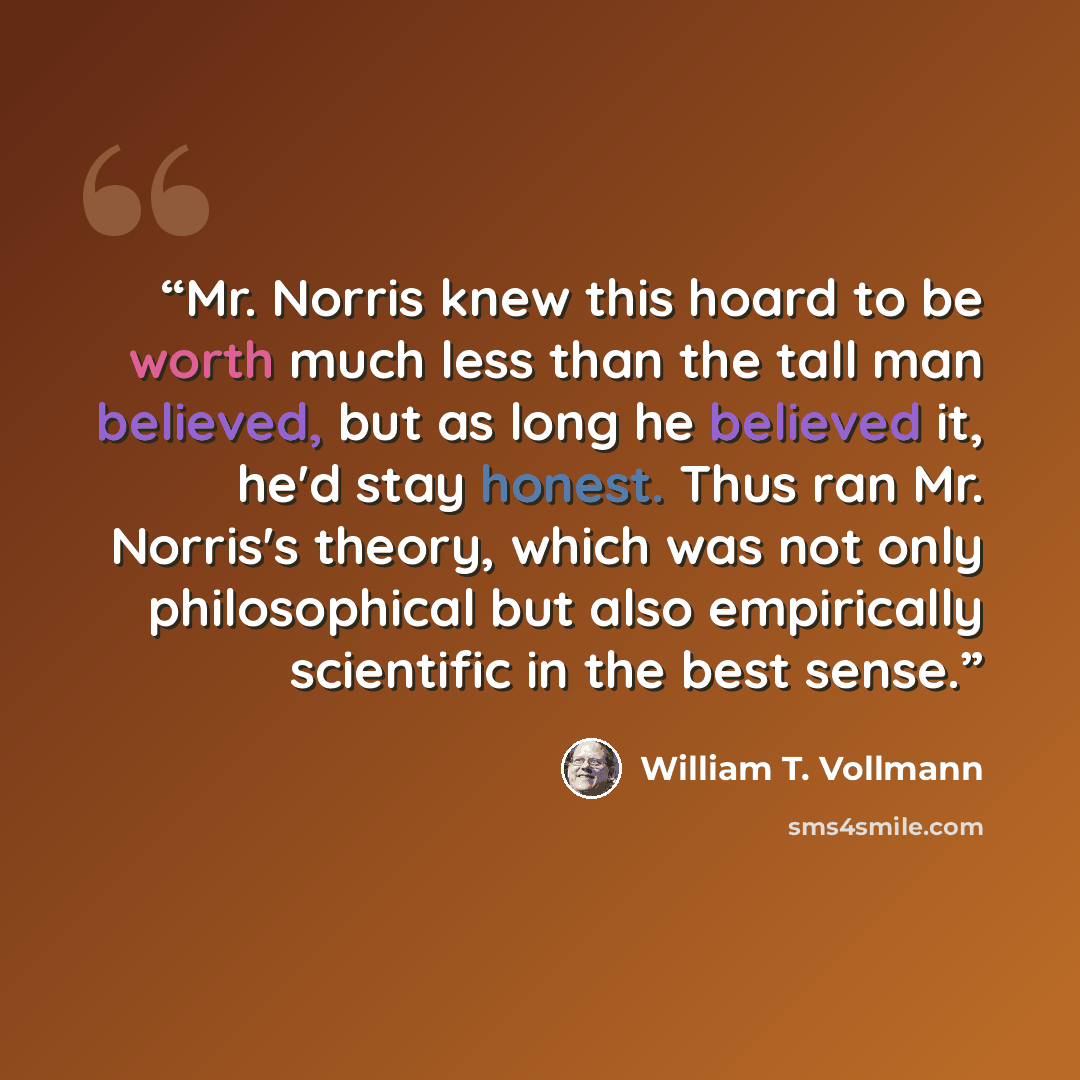 “Mr. Norris knew this hoard to be worth much less than the tall man believed, but as long he believed it, he'd stay honest. Thus ran Mr. Norris's theory, which was not only philosophical but also empirically scientific in the best sense.” quote by William T. Vollmann