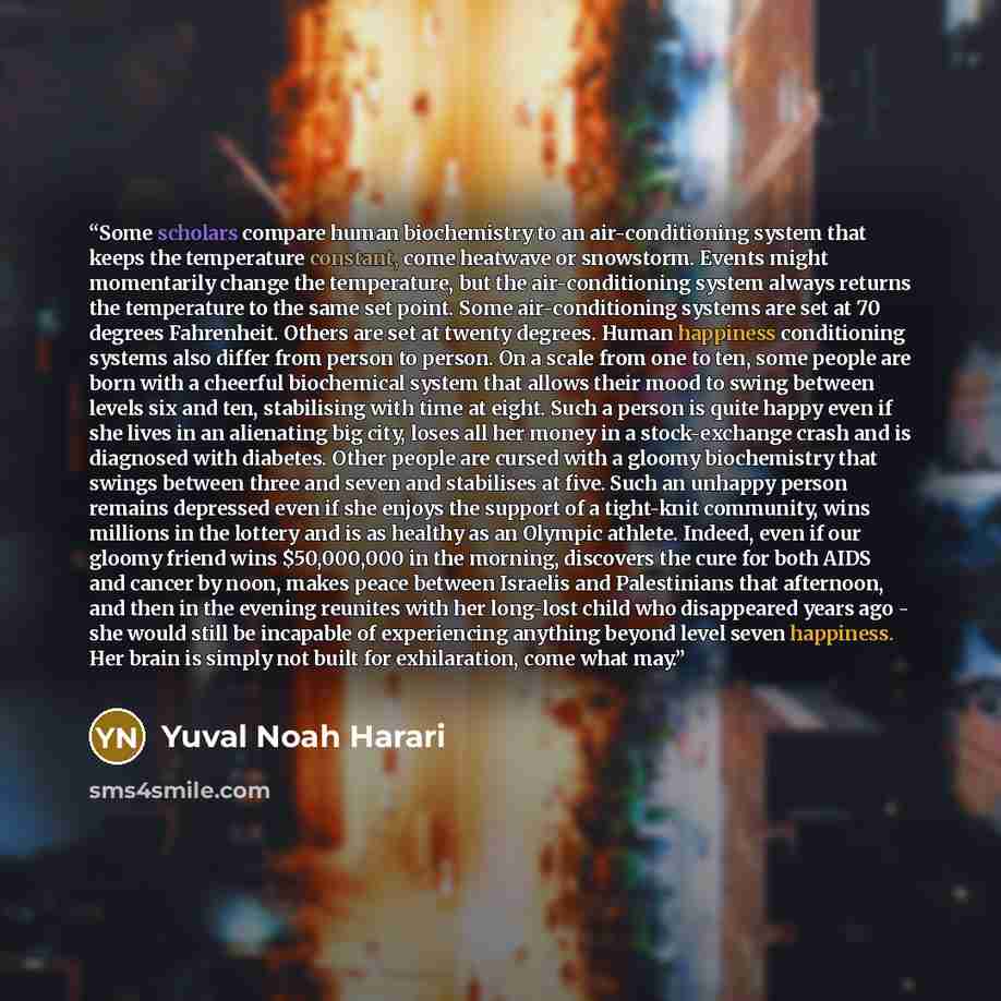 “Some scholars compare human biochemistry to an air-conditioning system that keeps the temperature constant, come heatwave or snowstorm. Events might momentarily change the temperature, but the air-conditioning system always returns the temperature to the same set point. Some air-conditioning…” quote by Yuval Noah Harari