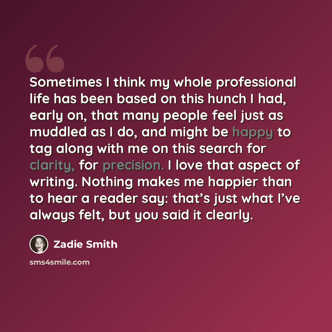 “Sometimes I think my whole professional life has been based on this hunch I had, early on, that many people feel just as muddled as I do, and might be happy to tag along with me on this search for clarity, for precision. I love that aspect of writing. Nothing makes me happier than to hear a reader…” quote by Zadie Smith