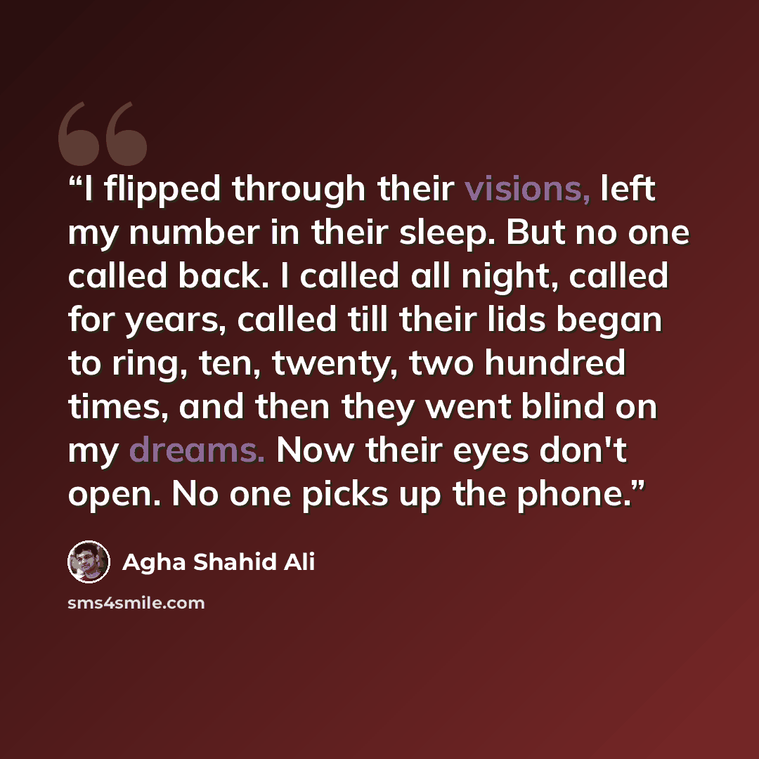 “I flipped through their visions, left my number in their sleep. But no one called back. I called all night, called for years, called till their lids began to ring, ten, twenty, two hundred times, and then they went blind on my dreams. Now their eyes don't open. No one picks up the phone.” quote by Agha Shahid Ali