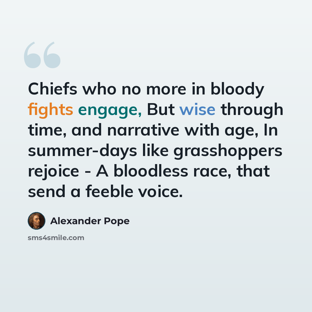 “Chiefs who no more in bloody fights engage, But wise through time, and narrative with age, In summer-days like grasshoppers rejoice - A bloodless race, that send a feeble voice.” quote by Alexander Pope