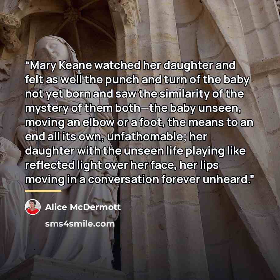 “Mary Keane watched her daughter and felt as well the punch and turn of the baby not yet born and saw the similarity of the mystery of them both—the baby unseen, moving an elbow or a foot, the means to an end all its own, unfathomable; her daughter with the unseen life playing like reflected light…” quote by Alice McDermott