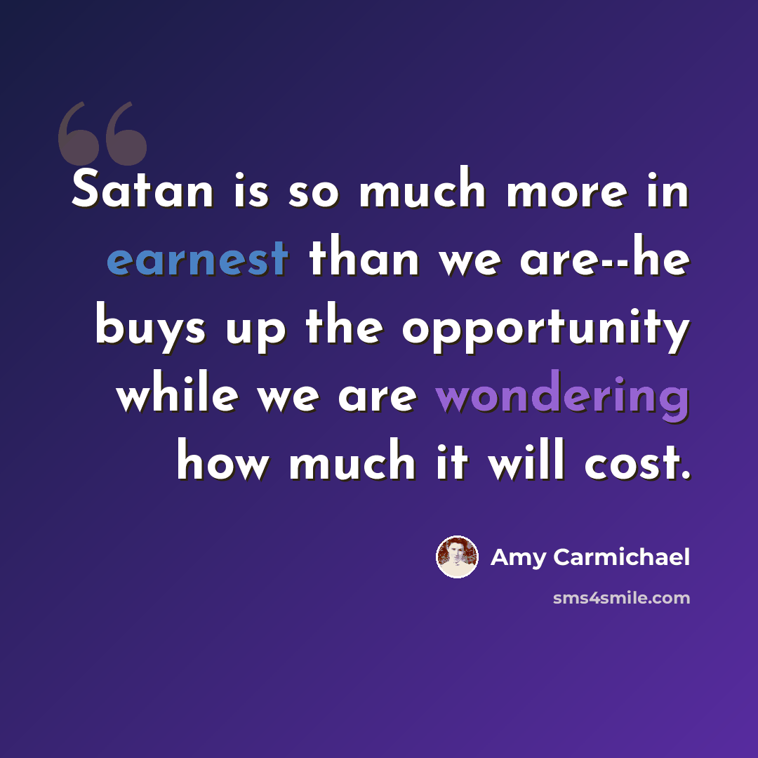 “Satan is so much more in earnest than we are--he buys up the opportunity while we are wondering how much it will cost.” quote by Amy Carmichael