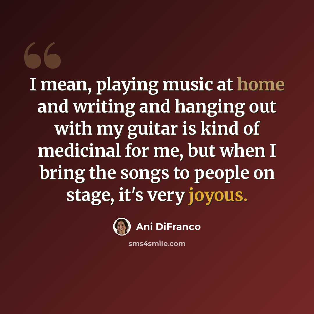 “I mean, playing music at home and writing and hanging out with my guitar is kind of medicinal for me, but when I bring the songs to people on stage, it's very joyous.” quote by Ani DiFranco