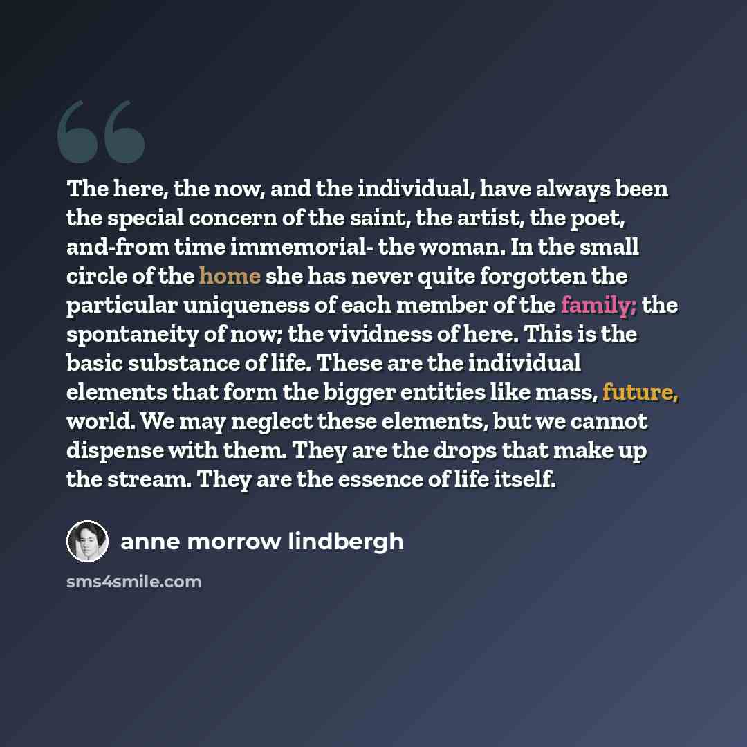 “The here, the now, and the individual, have always been the special concern of the saint, the artist, the poet, and-from time immemorial- the woman. In the small circle of the home she has never quite forgotten the particular uniqueness of each member of the family; the spontaneity of now; the…” quote by Anne Morrow Lindbergh