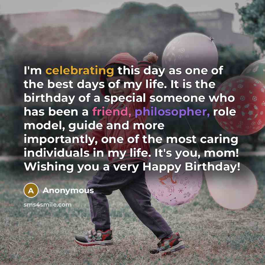 “I'm celebrating this day as one of the best days of my life. It is the birthday of a special someone who has been a friend, philosopher, role model, guide and more importantly, one of the most caring individuals in my life. It's you, mom! Wishing you a very Happy Birthday!” quote by Anonymous