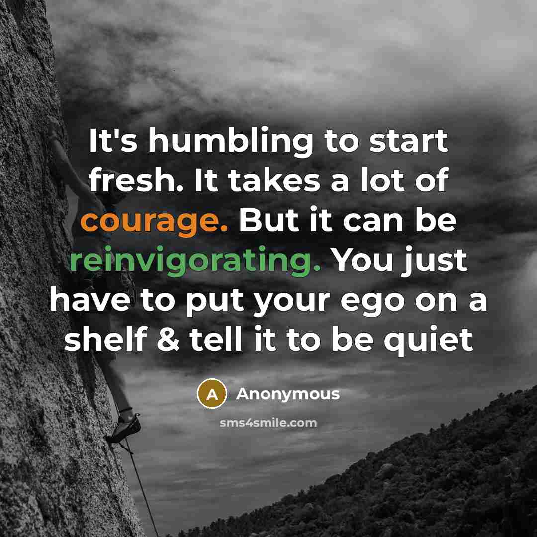 “It's humbling to start fresh. It takes a lot of courage. But it can be reinvigorating. You just have to put your ego on a shelf & tell it to be quiet” quote by Anonymous