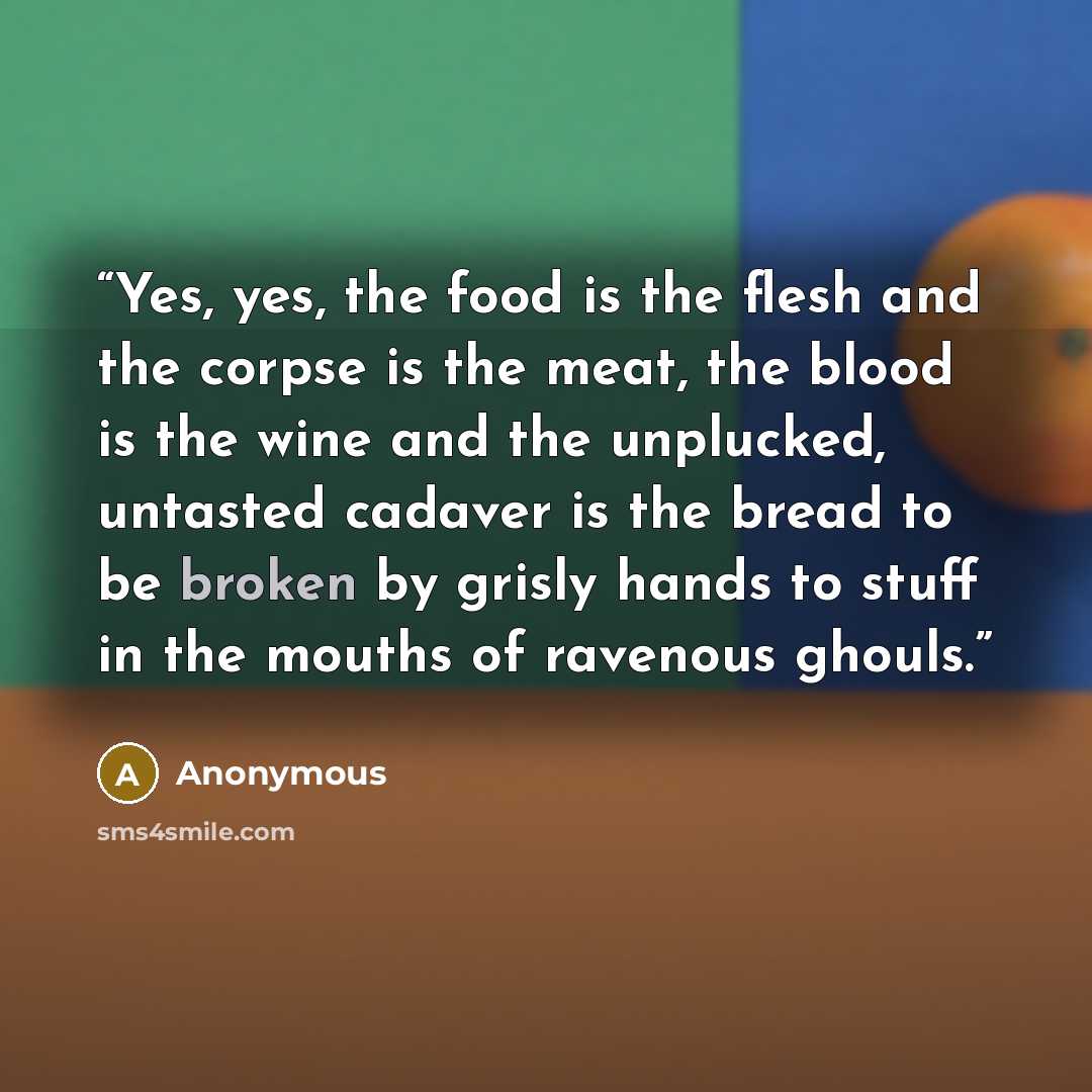 “Yes, yes, the food is the flesh and the corpse is the meat, the blood is the wine and the unplucked, untasted cadaver is the bread to be broken by grisly hands to stuff in the mouths of ravenous ghouls.” quote by Anonymous