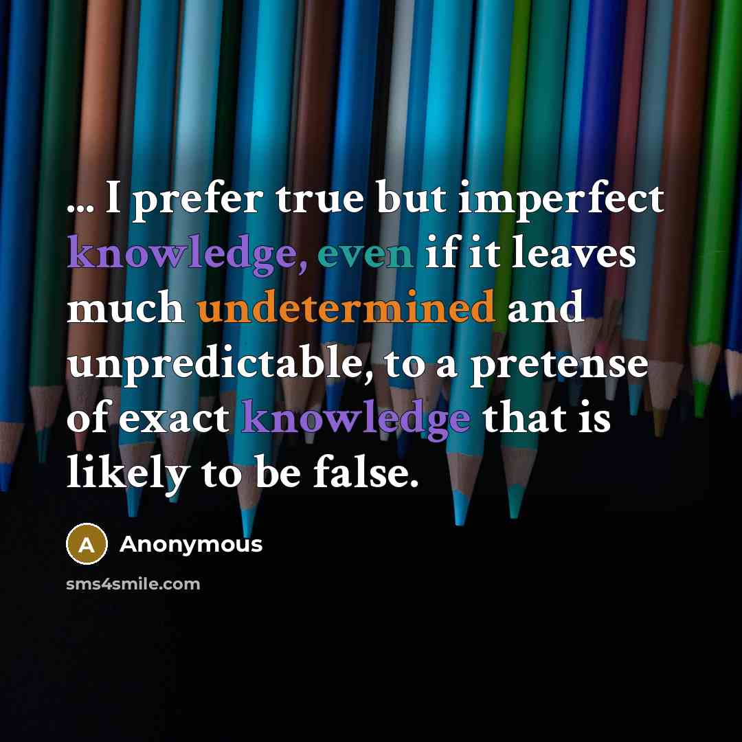 “... I prefer true but imperfect knowledge, even if it leaves much undetermined and unpredictable, to a pretense of exact knowledge that is likely to be false.” quote by Anonymous