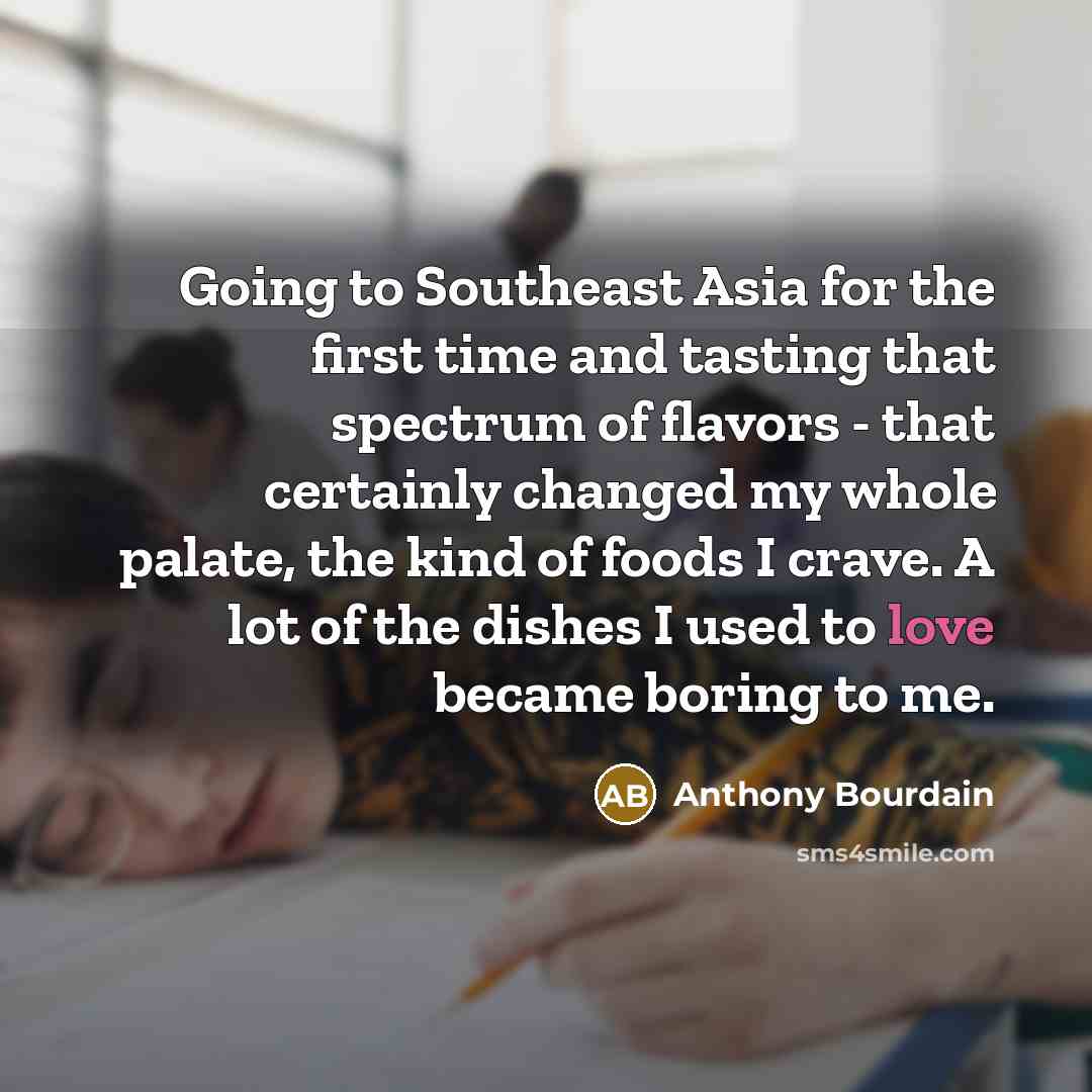 “Going to Southeast Asia for the first time and tasting that spectrum of flavors - that certainly changed my whole palate, the kind of foods I crave. A lot of the dishes I used to love became boring to me.” quote by Anthony Bourdain