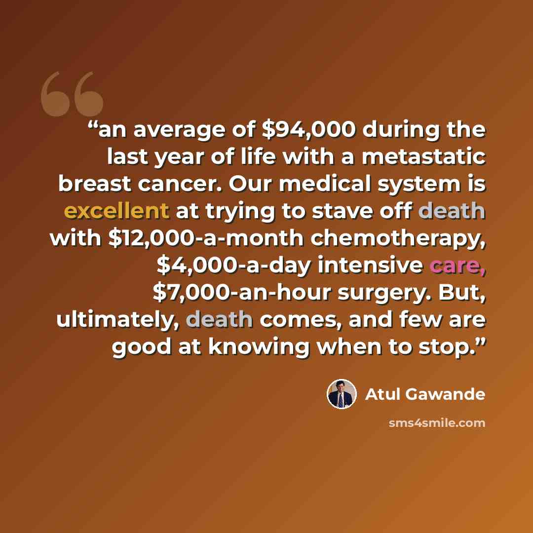 “an average of $94,000 during the last year of life with a metastatic breast cancer. Our medical system is excellent at trying to stave off death with $12,000-a-month chemotherapy, $4,000-a-day intensive care, $7,000-an-hour surgery. But, ultimately, death comes, and few are good at knowing when to…” quote by Atul Gawande