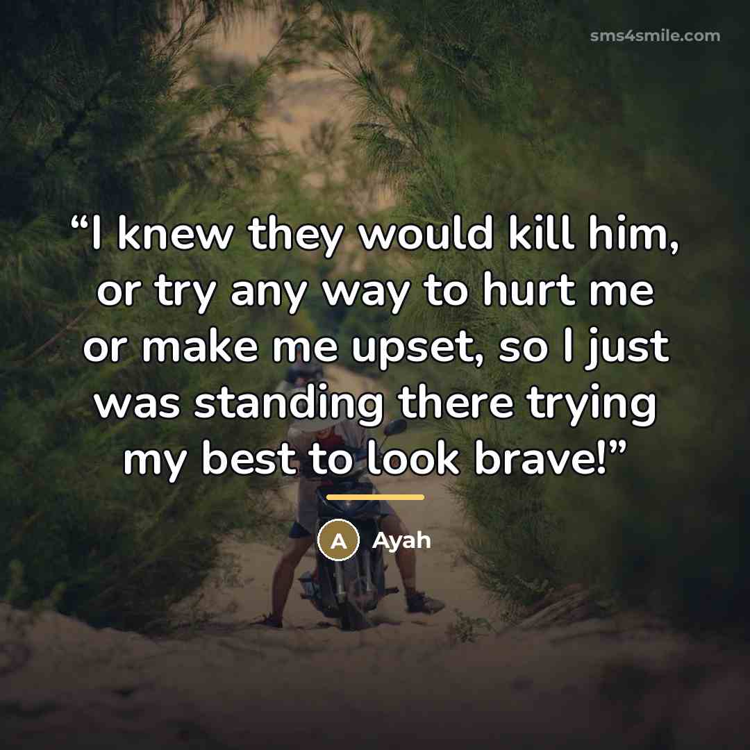 “I knew they would kill him, or try any way to hurt me or make me upset, so I just was standing there trying my best to look brave!” quote by Ayah