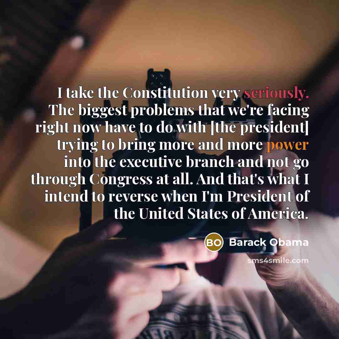 “I take the Constitution very seriously. The biggest problems that we're facing right now have to do with [the president] trying to bring more and more power into the executive branch and not go through Congress at all. And that's what I intend to reverse when I'm President of the United States of…” quote by Barack Obama