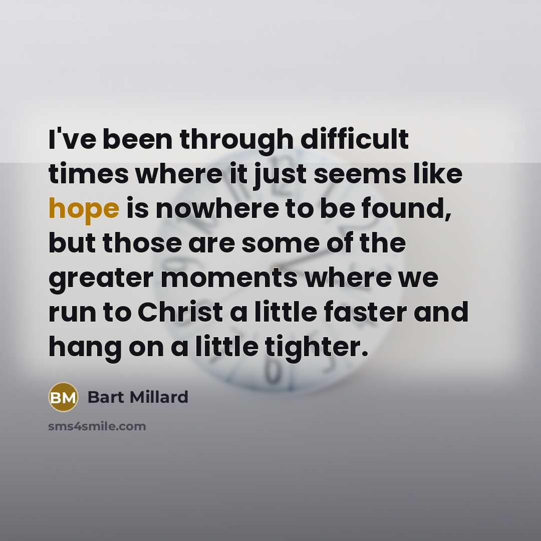 “I've been through difficult times where it just seems like hope is nowhere to be found, but those are some of the greater moments where we run to Christ a little faster and hang on a little tighter.” quote by Bart Millard