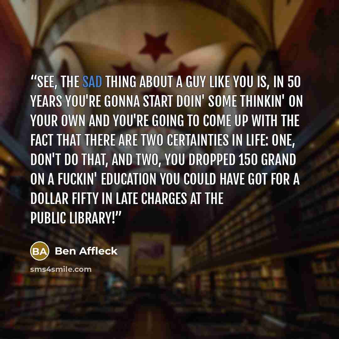 “See, the sad thing about a guy like you is, in 50 years you're gonna start doin' some thinkin' on your own and you're going to come up with the fact that there are two certainties in life: one, don't do that, and two, you dropped 150 grand on a fuckin' education you could have got for a dollar…” quote by Ben Affleck