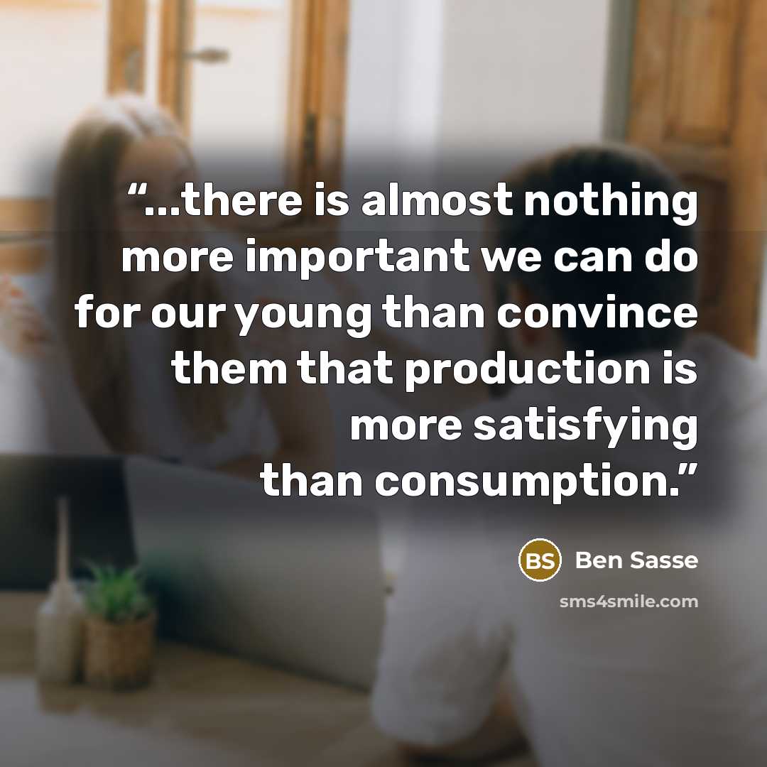 “...there is almost nothing more important we can do for our young than convince them that production is more satisfying than consumption.” quote by Ben Sasse