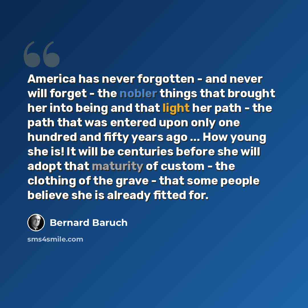 “America has never forgotten - and never will forget - the nobler things that brought her into being and that light her path - the path that was entered upon only one hundred and fifty years ago ... How young she is! It will be centuries before she will adopt that maturity of custom - the clothing…” quote by Bernard Baruch