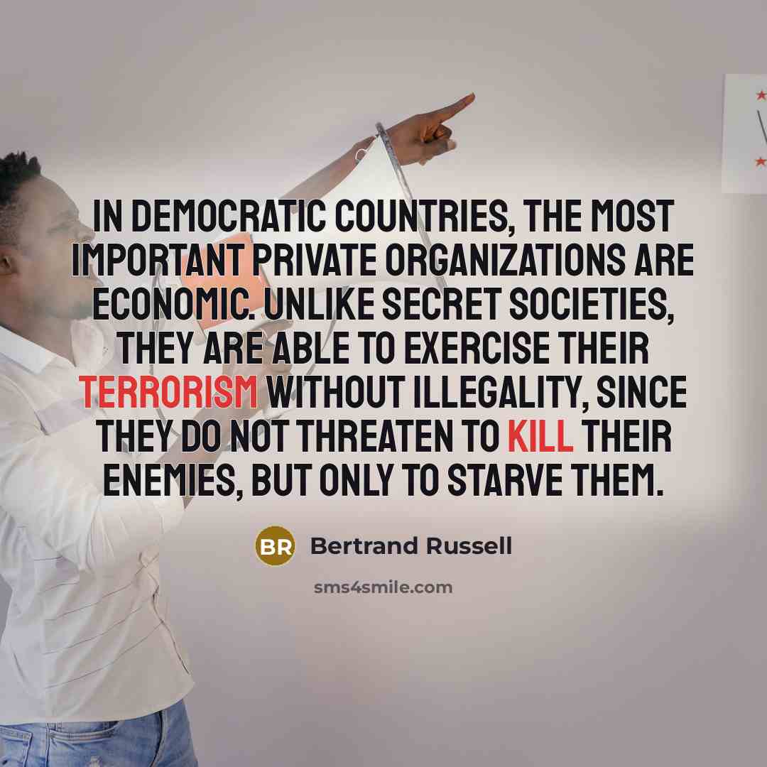 “In democratic countries, the most important private organizations are economic. Unlike secret societies, they are able to exercise their terrorism without illegality, since they do not threaten to kill their enemies, but only to starve them.” quote by Bertrand Russell