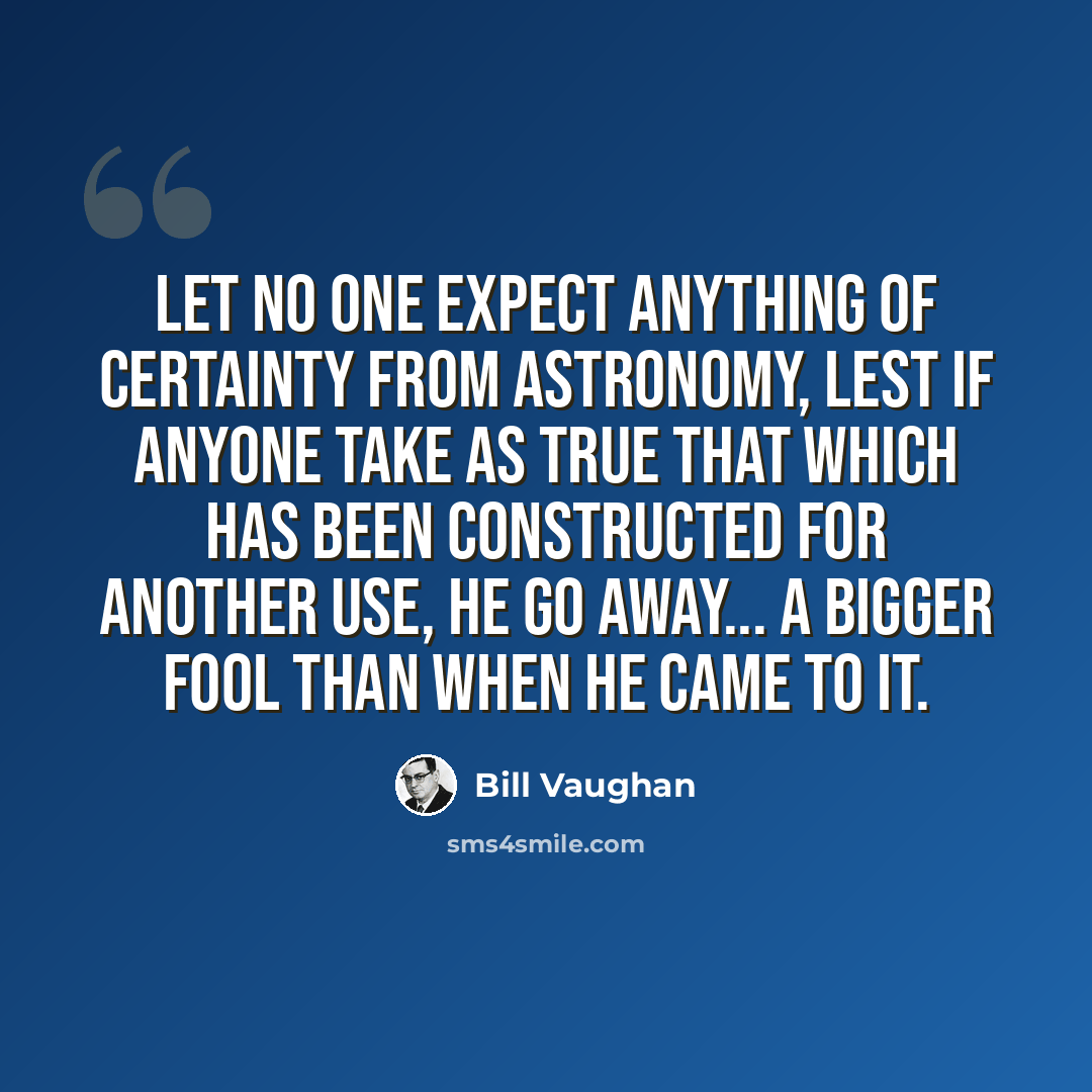 “Let no one expect anything of certainty from astronomy, lest if anyone take as true that which has been constructed for another use, he go away... a bigger fool than when he came to it.” quote by Bill Vaughan