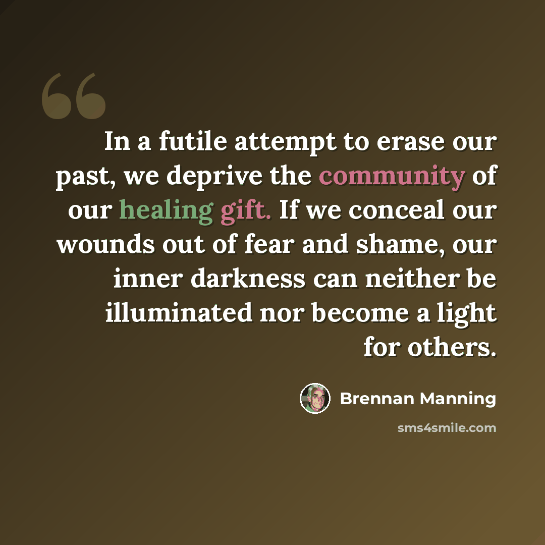 “In a futile attempt to erase our past, we deprive the community of our healing gift. If we conceal our wounds out of fear and shame, our inner darkness can neither be illuminated nor become a light for others.” quote by Brennan Manning