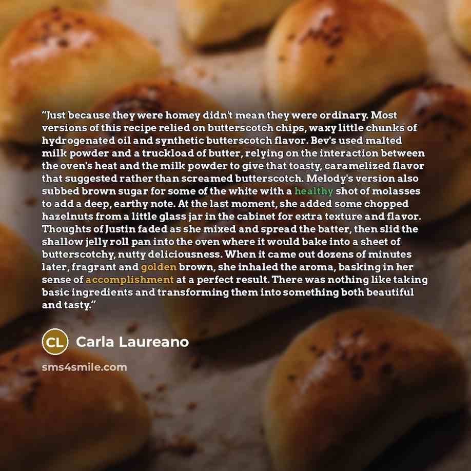 “Just because they were homey didn't mean they were ordinary. Most versions of this recipe relied on butterscotch chips, waxy little chunks of hydrogenated oil and synthetic butterscotch flavor. Bev's used malted milk powder and a truckload of butter, relying on the interaction between the oven's…” quote by Carla Laureano