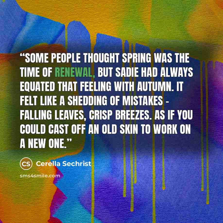 “Some people thought spring was the time of renewal, but Sadie had always equated that feeling with autumn. It felt like a shedding of mistakes - falling leaves, crisp breezes. As if you could cast off an old skin to work on a new one.” quote by Cerella Sechrist