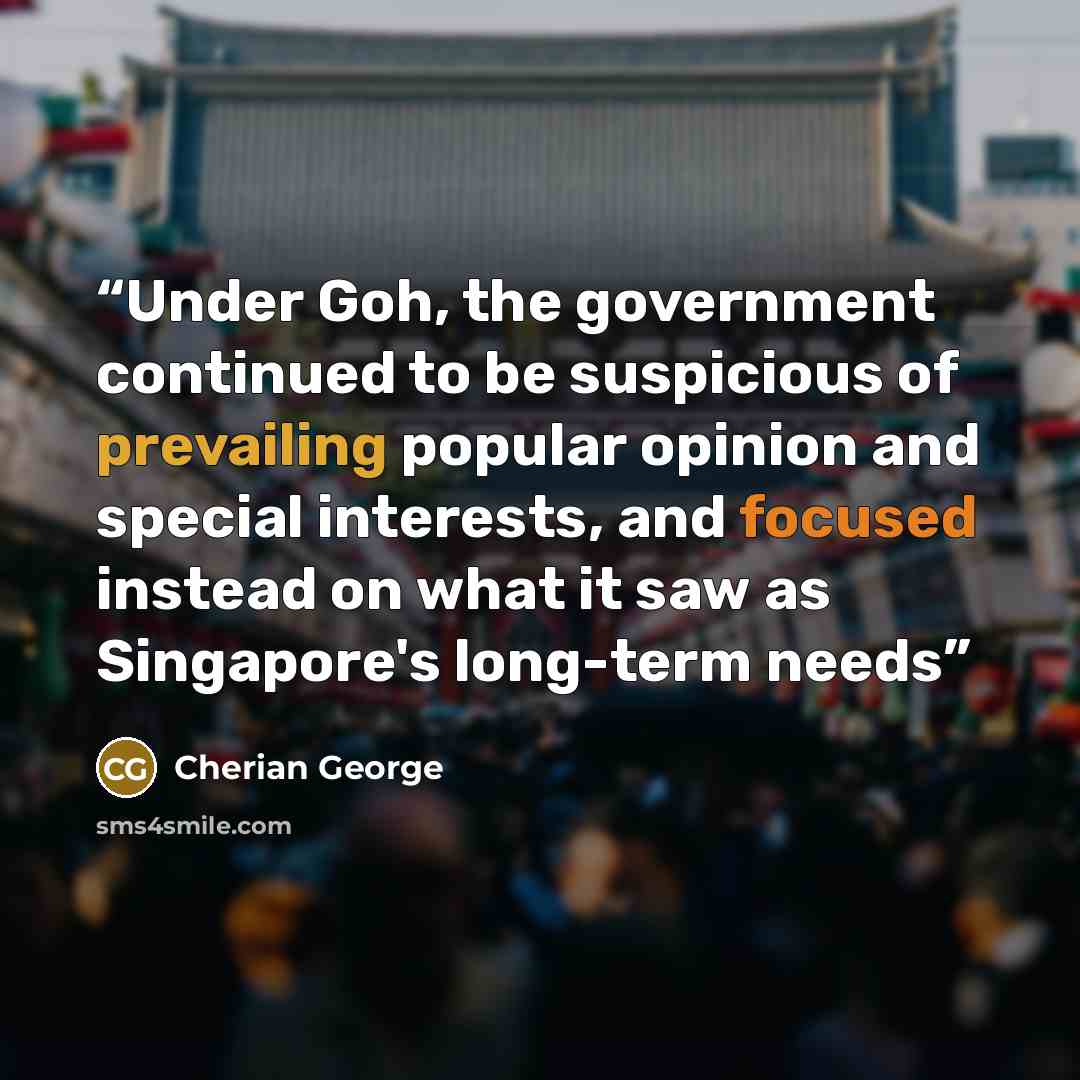 “Under Goh, the government continued to be suspicious of prevailing popular opinion and special interests, and focused instead on what it saw as Singapore's long-term needs” quote by Cherian George