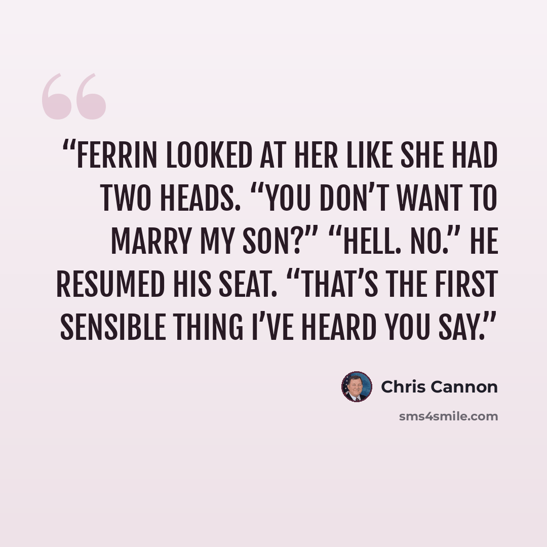 “Ferrin looked at her like she had two heads. “You don’t want to marry my son?” “Hell. No.” He resumed his seat. “That’s the first sensible thing I’ve heard you say.” quote by Chris Cannon