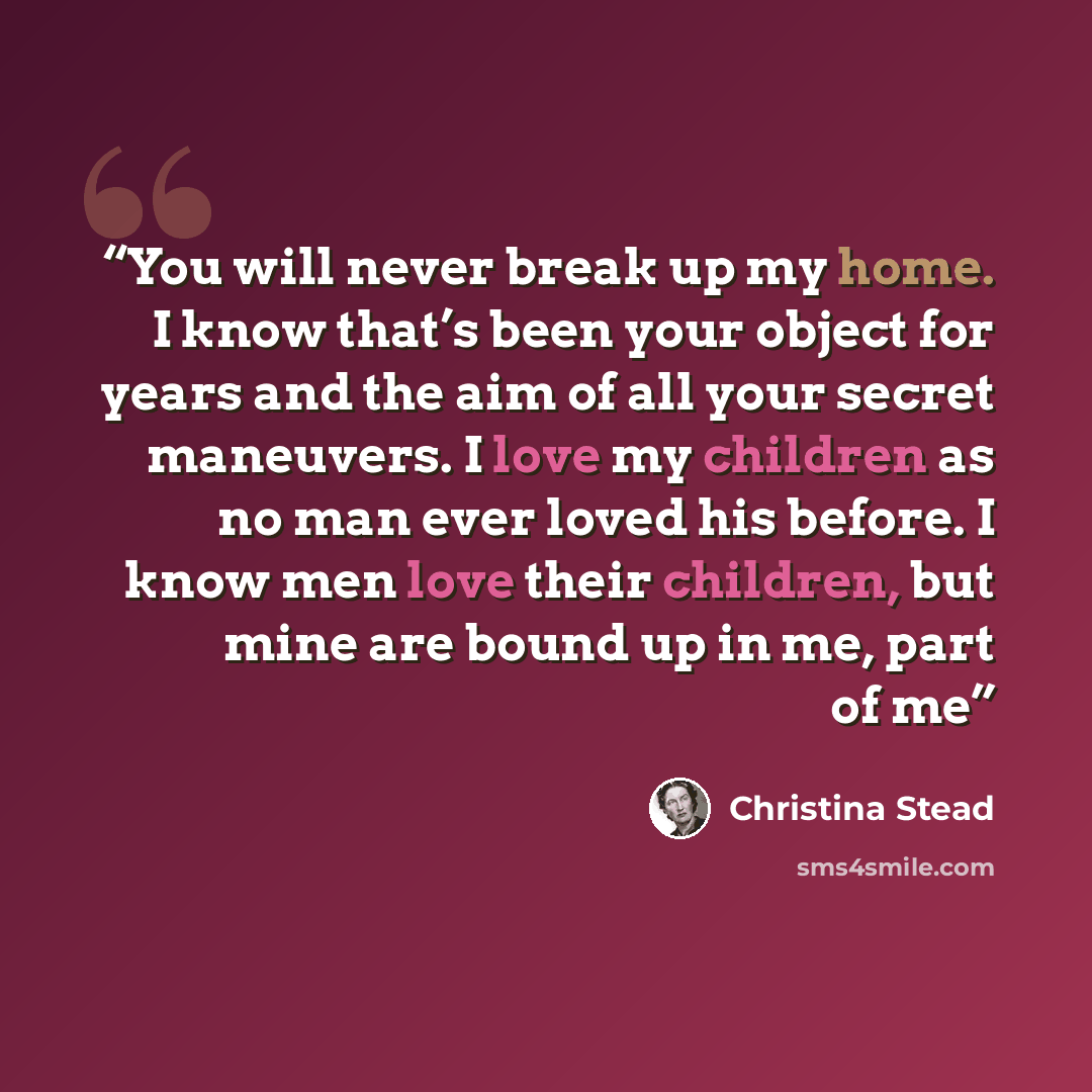 “You will never break up my home. I know that’s been your object for years and the aim of all your secret maneuvers. I love my children as no man ever loved his before. I know men love their children, but mine are bound up in me, part of me” quote by Christina Stead