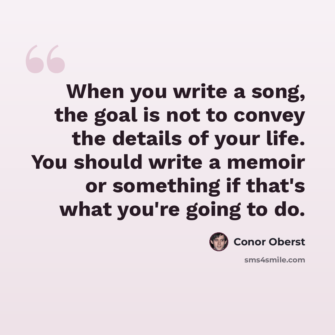 “When you write a song, the goal is not to convey the details of your life. You should write a memoir or something if that's what you're going to do.” quote by Conor Oberst