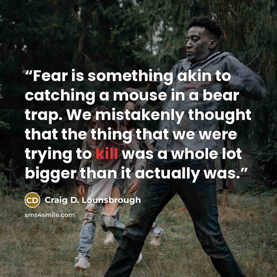 “Fear is something akin to catching a mouse in a bear trap. We mistakenly thought that the thing that we were trying to kill was a whole lot bigger than it actually was.” quote by Craig D. Lounsbrough