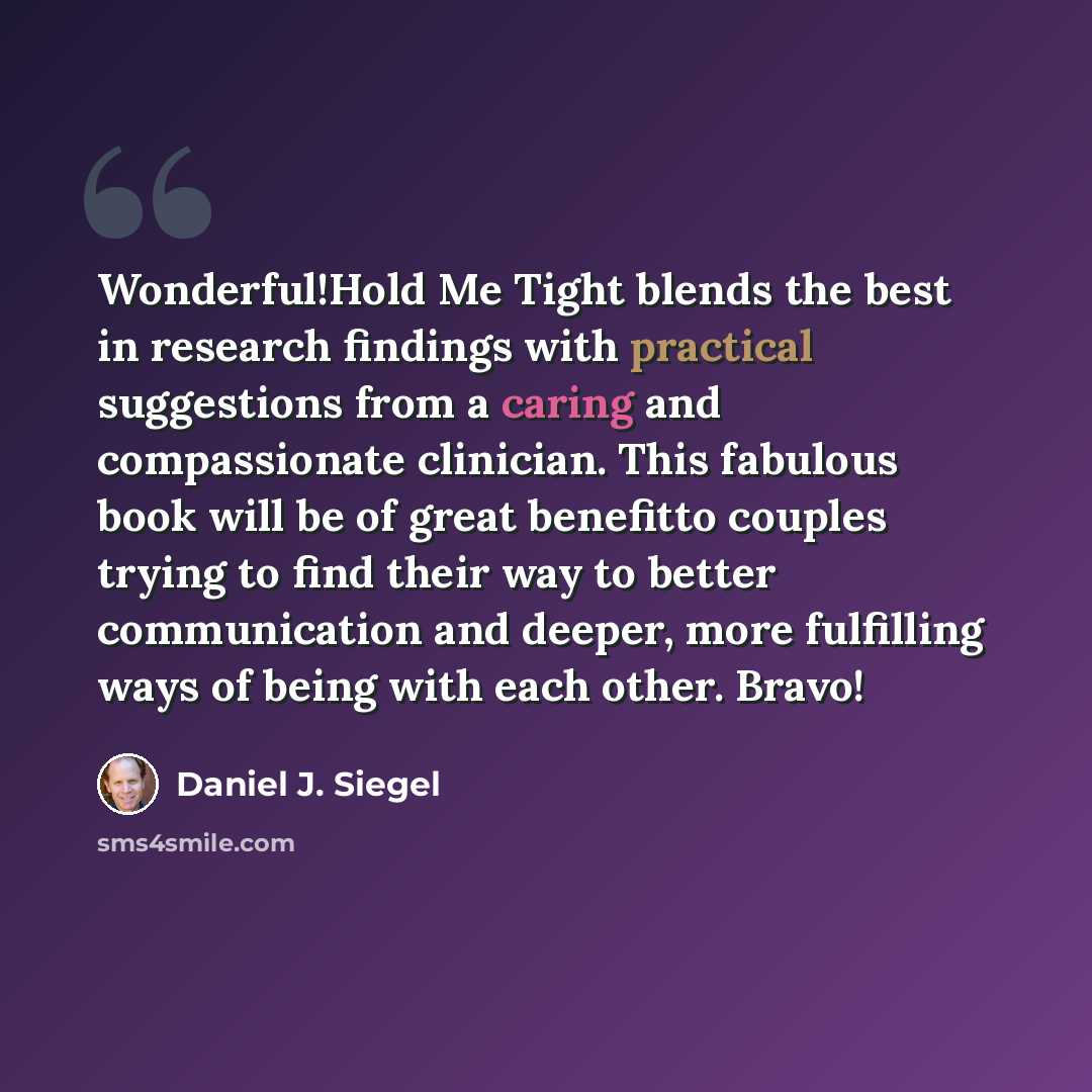 “Wonderful!Hold Me Tight blends the best in research findings with practical suggestions from a caring and compassionate clinician. This fabulous book will be of great benefitto couples trying to find their way to better communication and deeper, more fulfilling ways of being with each other. Bravo!” quote by Daniel J. Siegel