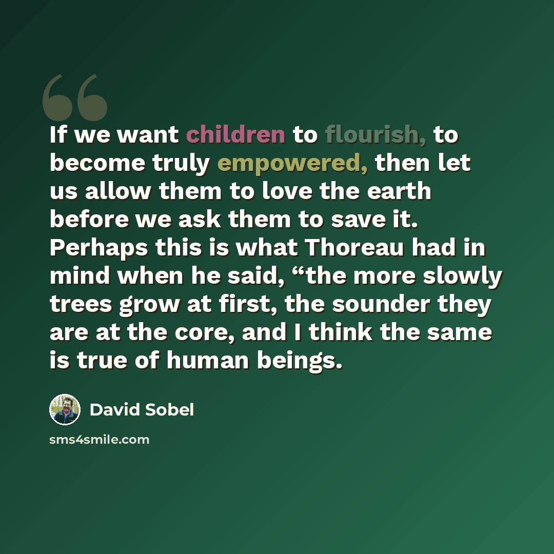 “If we want children to flourish, to become truly empowered, then let us allow them to love the earth before we ask them to save it. Perhaps this is what Thoreau had in mind when he said, “the more slowly trees grow at first, the sounder they are at the core, and I think the same is true of human…” quote by David Sobel