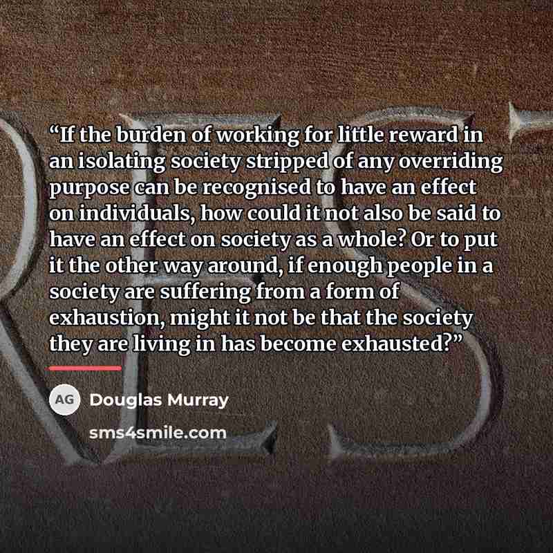 “If the burden of working for little reward in an isolating society stripped of any overriding purpose can be recognised to have an effect on individuals, how could it not also be said to have an effect on society as a whole? Or to put it the other way around, if enough people in a society are…” quote by Douglas Murray