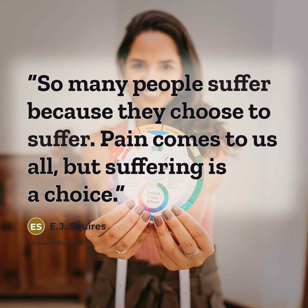 “So many people suffer because they choose to suffer. Pain comes to us all, but suffering is a choice.” quote by E.J. Squires
