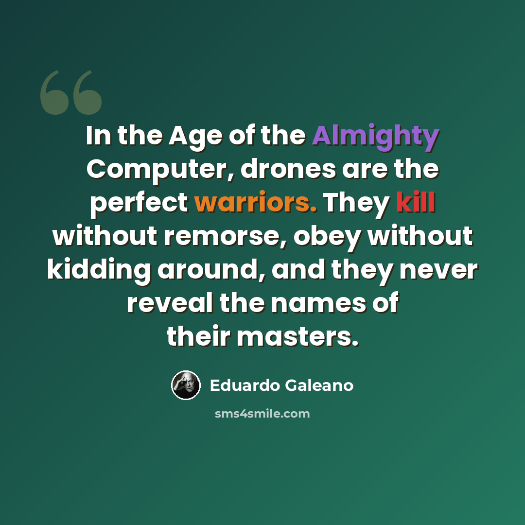 “In the Age of the Almighty Computer, drones are the perfect warriors. They kill without remorse, obey without kidding around, and they never reveal the names of their masters.” quote by Eduardo Galeano