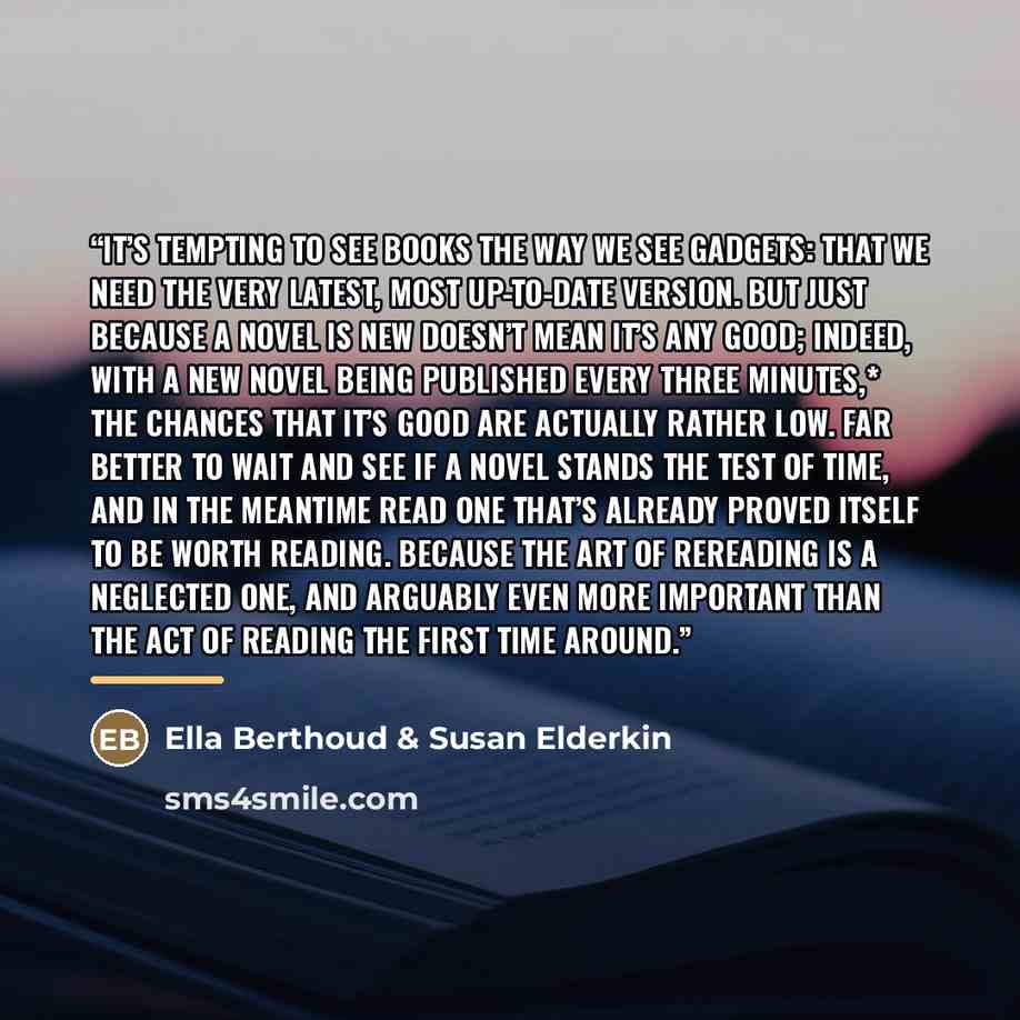“It’s tempting to see books the way we see gadgets: that we need the very latest, most up-to-date version. But just because a novel is new doesn’t mean it’s any good; indeed, with a new novel being published every three minutes,* the chances that it’s good are actually rather low. Far better to…” quote by Ella Berthoud & Susan Elderkin