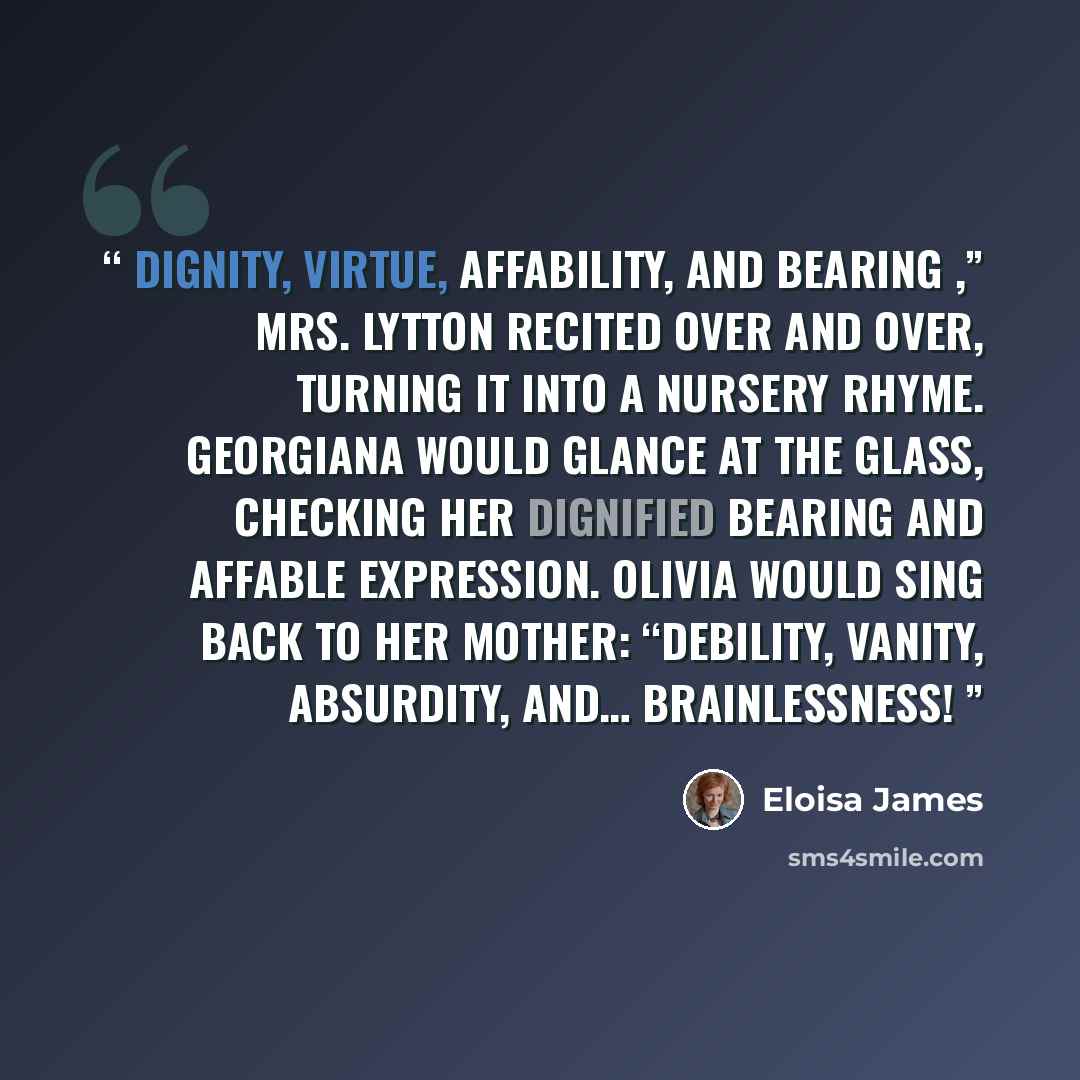 “Dignity, virtue, affability, and bearing ,” Mrs. Lytton recited over and over, turning it into a nursery rhyme. Georgiana would glance at the glass, checking her dignified bearing and affable expression. Olivia would sing back to her mother: “Debility, vanity, absurdity, and… brainlessness!” quote by Eloisa James