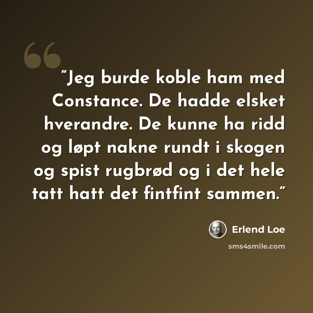 “Jeg burde koble ham med Constance. De hadde elsket hverandre. De kunne ha ridd og løpt nakne rundt i skogen og spist rugbrød og i det hele tatt hatt det fintfint sammen.” quote by Erlend Loe