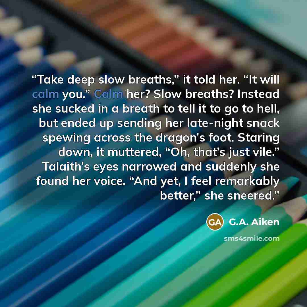 “Take deep slow breaths,” it told her. “It will calm you.” Calm her? Slow breaths? Instead she sucked in a breath to tell it to go to hell, but ended up sending her late-night snack spewing across the dragon’s foot. Staring down, it muttered, “Oh, that’s just vile.” Talaith’s eyes narrowed and…” quote by G.A. Aiken