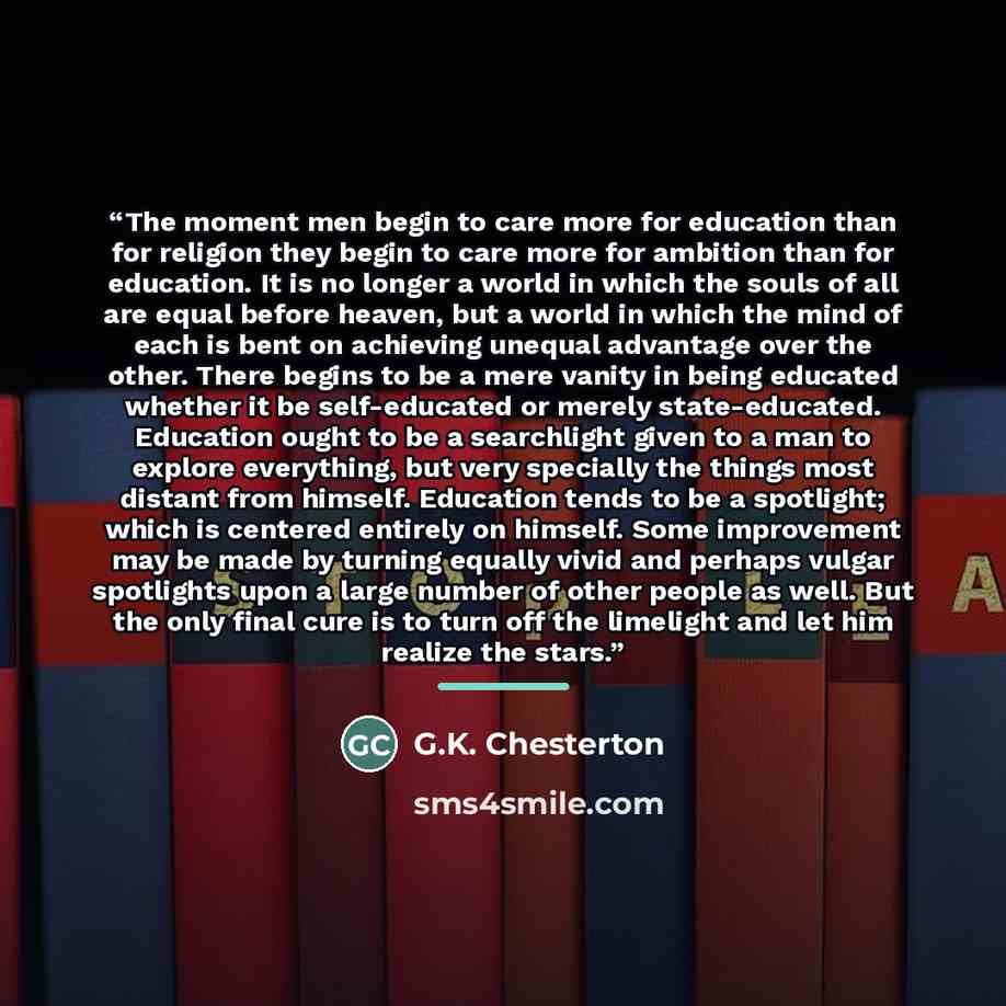 “The moment men begin to care more for education than for religion they begin to care more for ambition than for education. It is no longer a world in which the souls of all are equal before heaven, but a world in which the mind of each is bent on achieving unequal advantage over the other. There…” quote by G.K. Chesterton