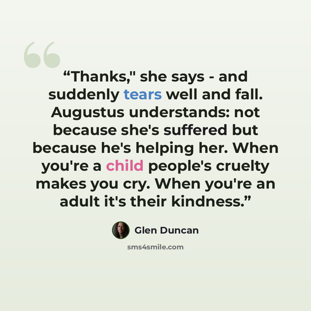 “Thanks," she says - and suddenly tears well and fall. Augustus understands: not because she's suffered but because he's helping her. When you're a child people's cruelty makes you cry. When you're an adult it's their kindness.” quote by Glen Duncan