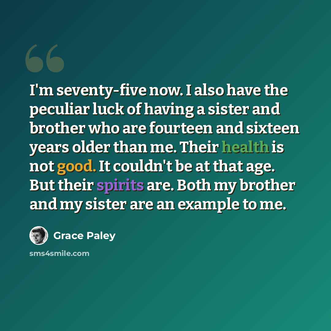 “I'm seventy-five now. I also have the peculiar luck of having a sister and brother who are fourteen and sixteen years older than me. Their health is not good. It couldn't be at that age. But their spirits are. Both my brother and my sister are an example to me.” quote by Grace Paley
