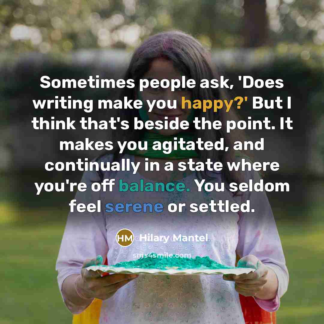 “Sometimes people ask, 'Does writing make you happy?' But I think that's beside the point. It makes you agitated, and continually in a state where you're off balance. You seldom feel serene or settled.” quote by Hilary Mantel
