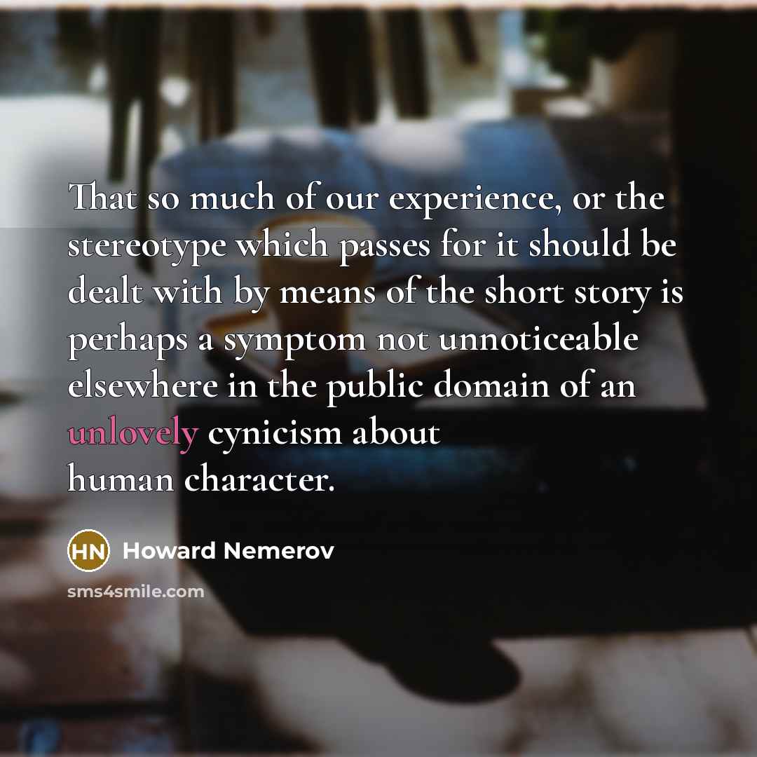 “That so much of our experience, or the stereotype which passes for it should be dealt with by means of the short story is perhaps a symptom not unnoticeable elsewhere in the public domain of an unlovely cynicism about human character.” quote by Howard Nemerov