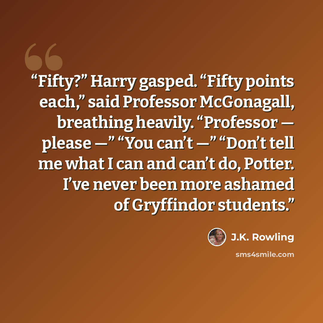“Fifty?” Harry gasped. “Fifty points each,” said Professor McGonagall, breathing heavily. “Professor — please —” “You can’t —” “Don’t tell me what I can and can’t do, Potter. I’ve never been more ashamed of Gryffindor students.” quote by J.K. Rowling