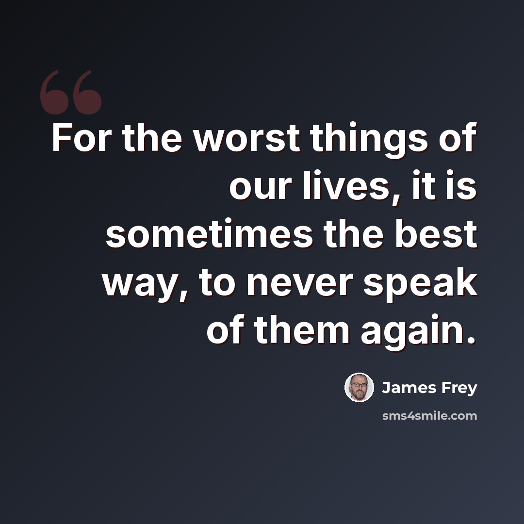“For the worst things of our lives, it is sometimes the best way, to never speak of them again.” quote by James Frey
