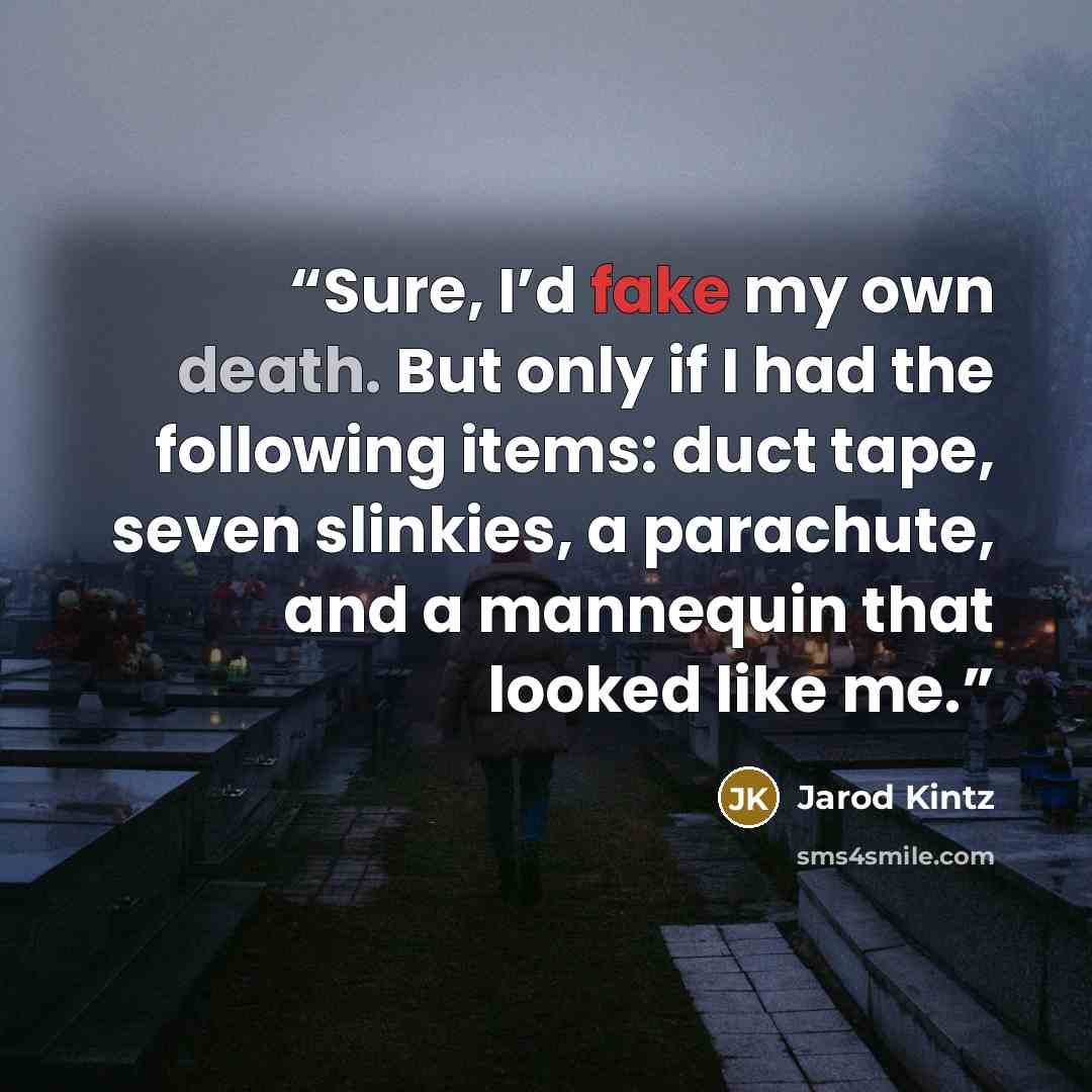 “Sure, I’d fake my own death. But only if I had the following items: duct tape, seven slinkies, a parachute, and a mannequin that looked like me.” quote by Jarod Kintz