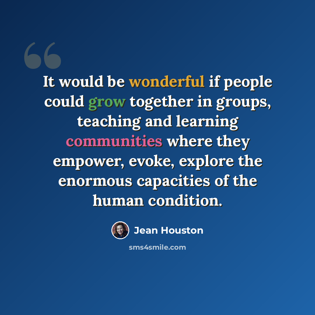 “It would be wonderful if people could grow together in groups, teaching and learning communities where they empower, evoke, explore the enormous capacities of the human condition.” quote by Jean Houston